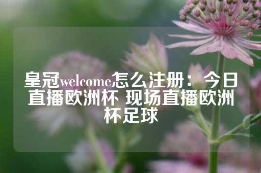 皇冠welcome怎么注册：今日直播欧洲杯 现场直播欧洲杯足球-第1张图片-皇冠信用盘出租