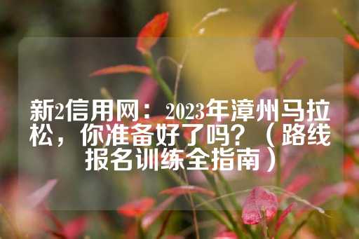 新2信用网：2023年漳州马拉松，你准备好了吗？（路线报名训练全指南）