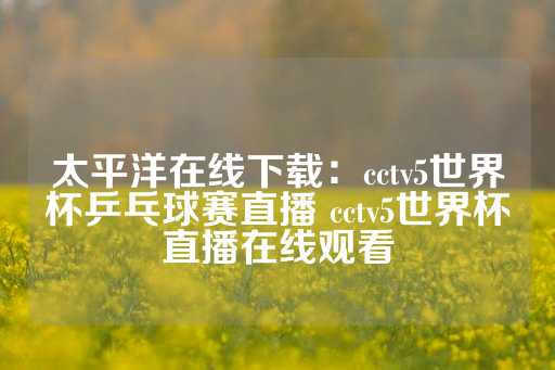 太平洋在线下载：cctv5世界杯乒乓球赛直播 cctv5世界杯直播在线观看-第1张图片-皇冠信用盘出租