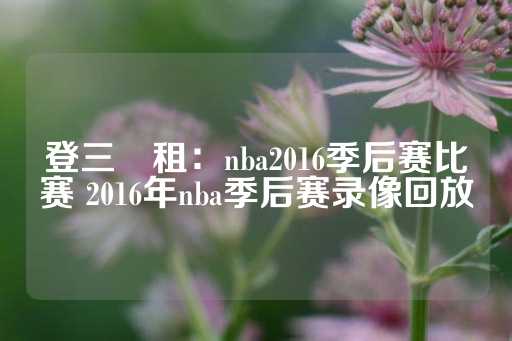 登三岀租：nba2016季后赛比赛 2016年nba季后赛录像回放