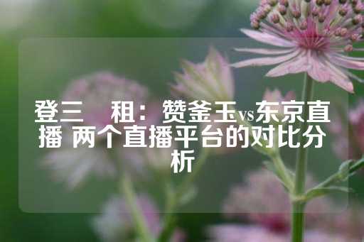 登三岀租：赞釜玉vs东京直播 两个直播平台的对比分析