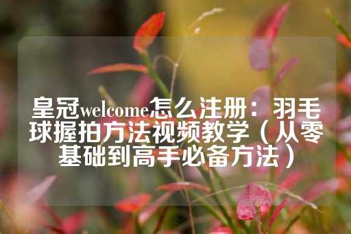 皇冠welcome怎么注册：羽毛球握拍方法视频教学（从零基础到高手必备方法）