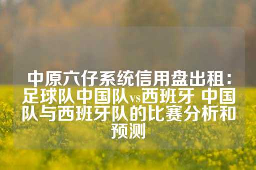 中原六仔系统信用盘出租：足球队中国队vs西班牙 中国队与西班牙队的比赛分析和预测