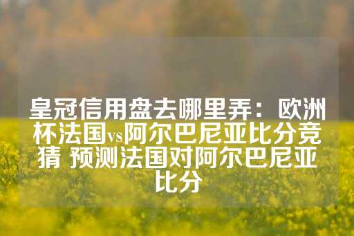 皇冠信用盘去哪里弄：欧洲杯法国vs阿尔巴尼亚比分竞猜 预测法国对阿尔巴尼亚比分-第1张图片-皇冠信用盘出租