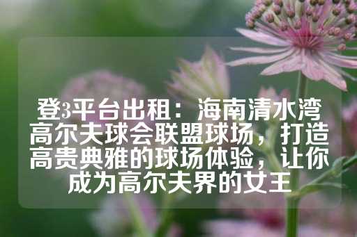 登3平台出租：海南清水湾高尔夫球会联盟球场，打造高贵典雅的球场体验，让你成为高尔夫界的女王-第1张图片-皇冠信用盘出租