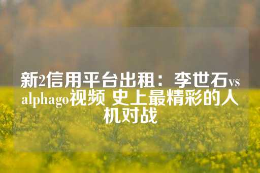 新2信用平台出租：李世石vsalphago视频 史上最精彩的人机对战