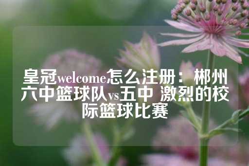 皇冠welcome怎么注册：郴州六中篮球队vs五中 激烈的校际篮球比赛-第1张图片-皇冠信用盘出租