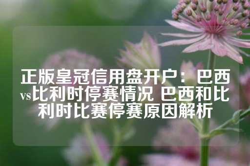 正版皇冠信用盘开户：巴西vs比利时停赛情况 巴西和比利时比赛停赛原因解析