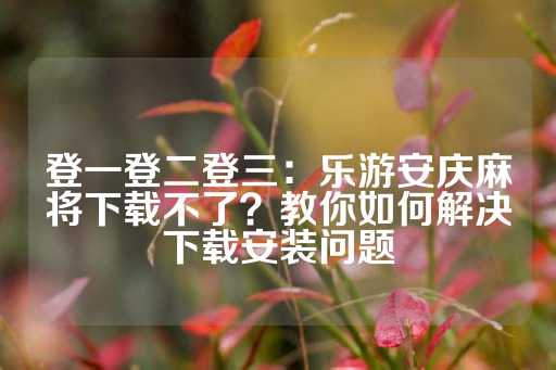 登一登二登三：乐游安庆麻将下载不了？教你如何解决下载安装问题