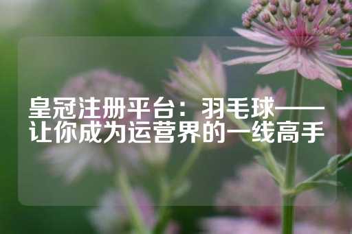 皇冠注册平台：羽毛球——让你成为运营界的一线高手