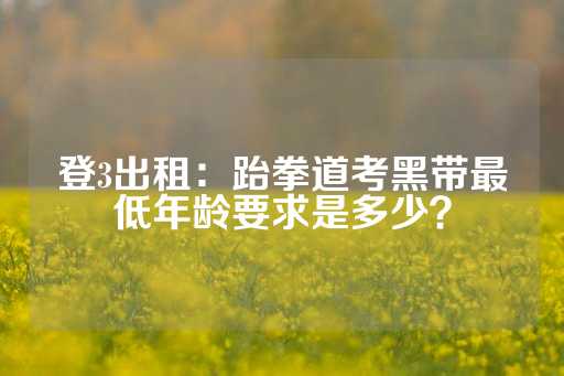 登3出租：跆拳道考黑带最低年龄要求是多少？-第1张图片-皇冠信用盘出租