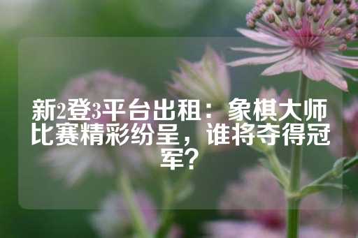 新2登3平台出租：象棋大师比赛精彩纷呈，谁将夺得冠军？-第1张图片-皇冠信用盘出租