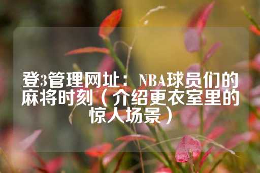 登3管理网址：NBA球员们的麻将时刻（介绍更衣室里的惊人场景）-第1张图片-皇冠信用盘出租