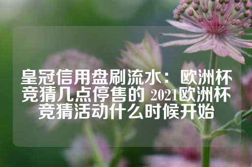 皇冠信用盘刷流水：欧洲杯竞猜几点停售的 2021欧洲杯竞猜活动什么时候开始-第1张图片-皇冠信用盘出租