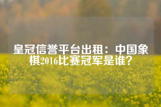 皇冠信誉平台出租：中国象棋2016比赛冠军是谁？-第1张图片-皇冠信用盘出租