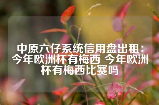 中原六仔系统信用盘出租：今年欧洲杯有梅西 今年欧洲杯有梅西比赛吗-第1张图片-皇冠信用盘出租