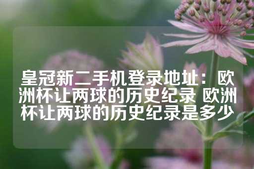 皇冠新二手机登录地址：欧洲杯让两球的历史纪录 欧洲杯让两球的历史纪录是多少