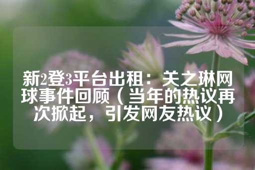 新2登3平台出租：关之琳网球事件回顾（当年的热议再次掀起，引发网友热议）