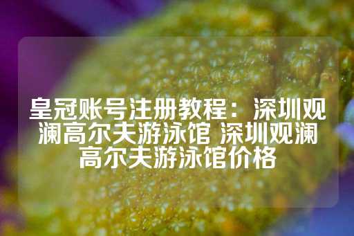 皇冠账号注册教程：深圳观澜高尔夫游泳馆 深圳观澜高尔夫游泳馆价格