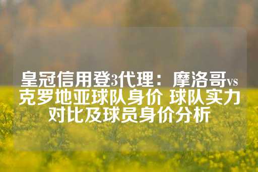 皇冠信用登3代理：摩洛哥vs克罗地亚球队身价 球队实力对比及球员身价分析