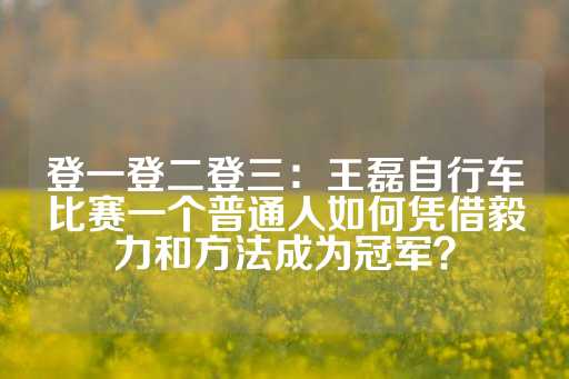 登一登二登三：王磊自行车比赛一个普通人如何凭借毅力和方法成为冠军？-第1张图片-皇冠信用盘出租