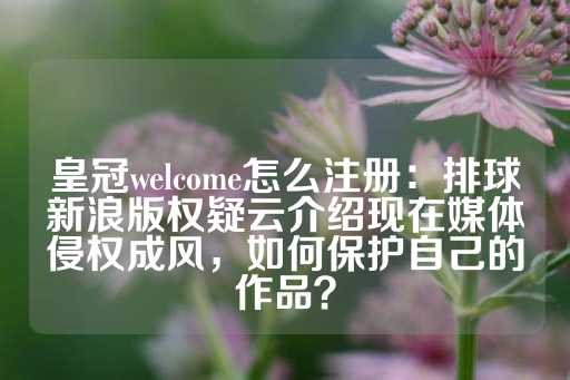 皇冠welcome怎么注册：排球新浪版权疑云介绍现在媒体侵权成风，如何保护自己的作品？-第1张图片-皇冠信用盘出租