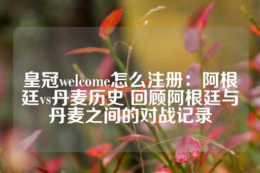 皇冠welcome怎么注册：阿根廷vs丹麦历史 回顾阿根廷与丹麦之间的对战记录