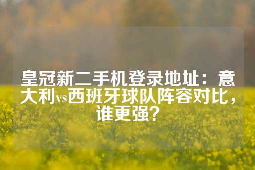 皇冠新二手机登录地址：意大利vs西班牙球队阵容对比，谁更强？-第1张图片-皇冠信用盘出租