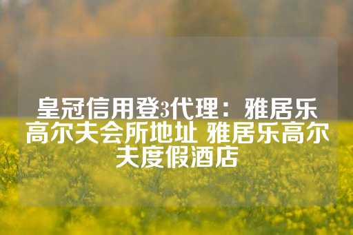 皇冠信用登3代理：雅居乐高尔夫会所地址 雅居乐高尔夫度假酒店-第1张图片-皇冠信用盘出租