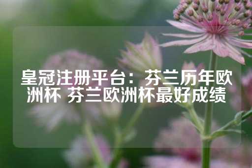 皇冠注册平台：芬兰历年欧洲杯 芬兰欧洲杯最好成绩