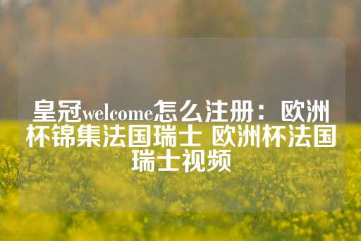 皇冠welcome怎么注册：欧洲杯锦集法国瑞士 欧洲杯法国瑞士视频