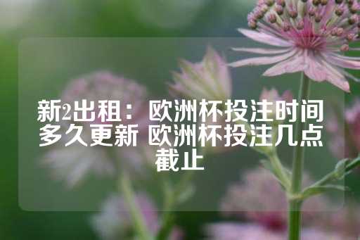 新2出租：欧洲杯投注时间多久更新 欧洲杯投注几点截止-第1张图片-皇冠信用盘出租