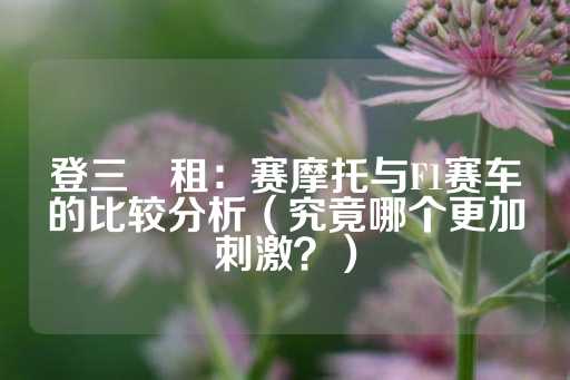 登三岀租：赛摩托与F1赛车的比较分析（究竟哪个更加刺激？）