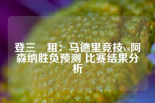 登三岀租：马德里竞技vs阿森纳胜负预测 比赛结果分析