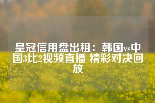 皇冠信用盘出租：韩国vs中国3比2视频直播 精彩对决回放-第1张图片-皇冠信用盘出租