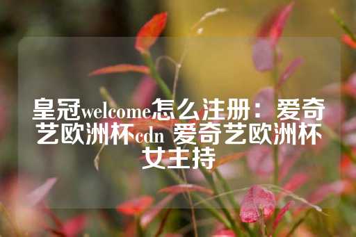 皇冠welcome怎么注册：爱奇艺欧洲杯cdn 爱奇艺欧洲杯女主持