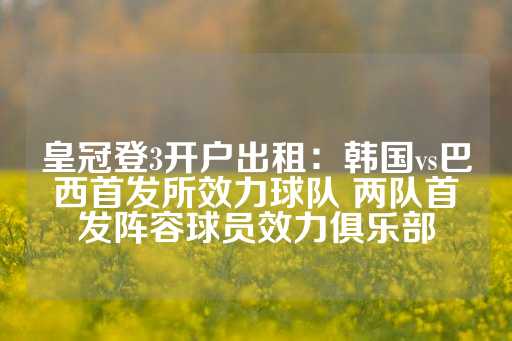 皇冠登3开户出租：韩国vs巴西首发所效力球队 两队首发阵容球员效力俱乐部