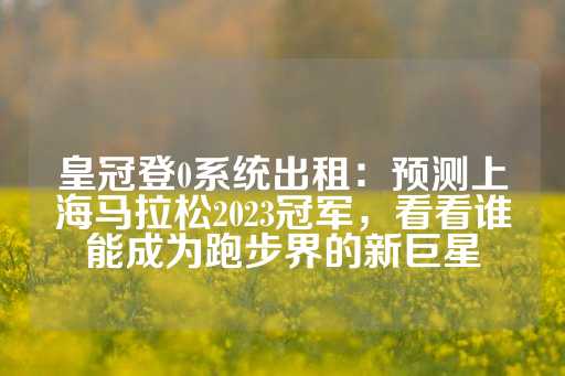 皇冠登0系统出租：预测上海马拉松2023冠军，看看谁能成为跑步界的新巨星-第1张图片-皇冠信用盘出租