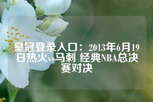 皇冠登录入口：2013年6月19日热火vs马刺 经典NBA总决赛对决-第1张图片-皇冠信用盘出租