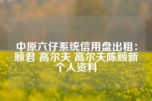 中原六仔系统信用盘出租：顾君 高尔夫 高尔夫陈顾新个人资料-第1张图片-皇冠信用盘出租