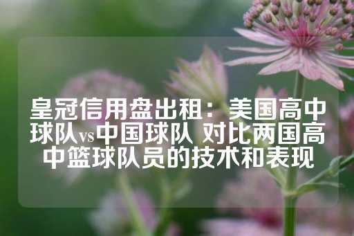 皇冠信用盘出租：美国高中球队vs中国球队 对比两国高中篮球队员的技术和表现