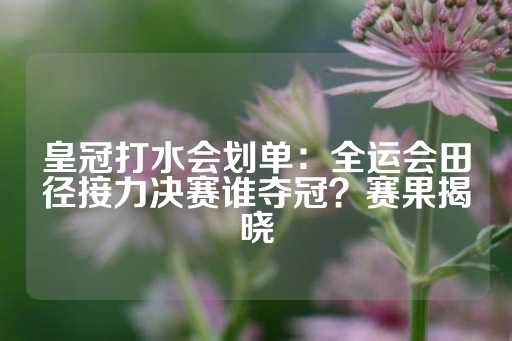 皇冠打水会划单：全运会田径接力决赛谁夺冠？赛果揭晓