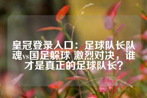 皇冠登录入口：足球队长队魂vs国足躲球 激烈对决，谁才是真正的足球队长？-第1张图片-皇冠信用盘出租