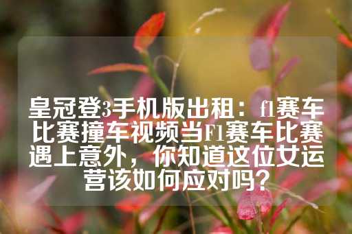 皇冠登3手机版出租：f1赛车比赛撞车视频当F1赛车比赛遇上意外，你知道这位女运营该如何应对吗？