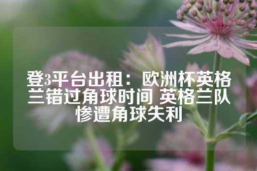 登3平台出租：欧洲杯英格兰错过角球时间 英格兰队惨遭角球失利-第1张图片-皇冠信用盘出租