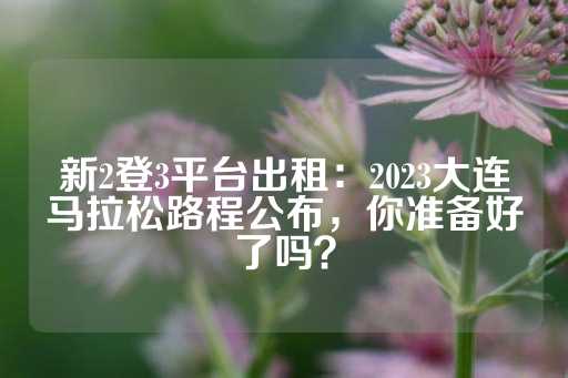 新2登3平台出租：2023大连马拉松路程公布，你准备好了吗？