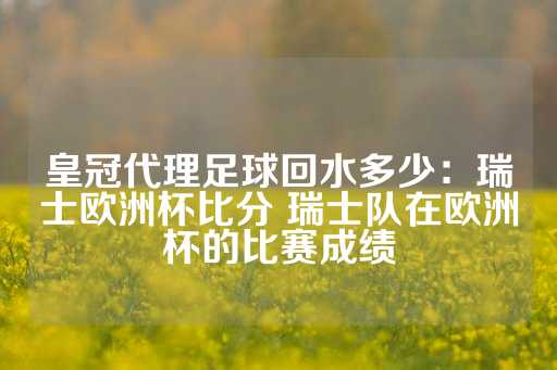 皇冠代理足球回水多少：瑞士欧洲杯比分 瑞士队在欧洲杯的比赛成绩