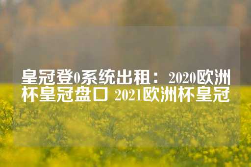 皇冠登0系统出租：2020欧洲杯皇冠盘口 2021欧洲杯皇冠