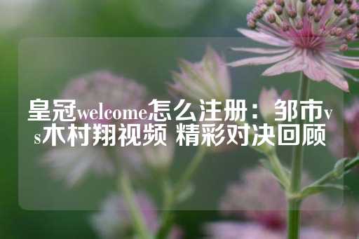 皇冠welcome怎么注册：邹市vs木村翔视频 精彩对决回顾-第1张图片-皇冠信用盘出租