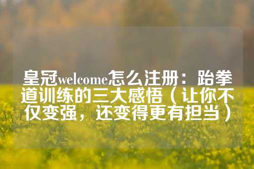 皇冠welcome怎么注册：跆拳道训练的三大感悟（让你不仅变强，还变得更有担当）-第1张图片-皇冠信用盘出租